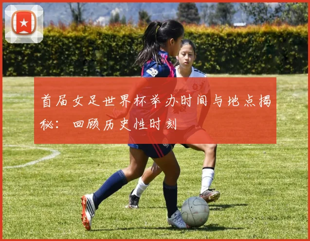 首届女足世界杯举办时间与地点揭秘：回顾历史性时刻