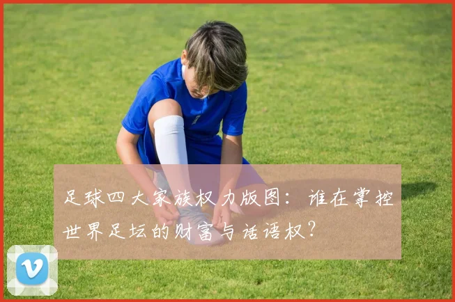 足球四大家族权力版图：谁在掌控世界足坛的财富与话语权？
