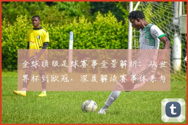 全球顶级足球赛事全景解析：从世界杯到欧冠，深度解读赛事体系与商业价值