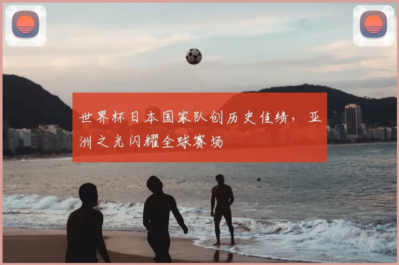 世界杯日本国家队创历史佳绩，亚洲之光闪耀全球赛场
